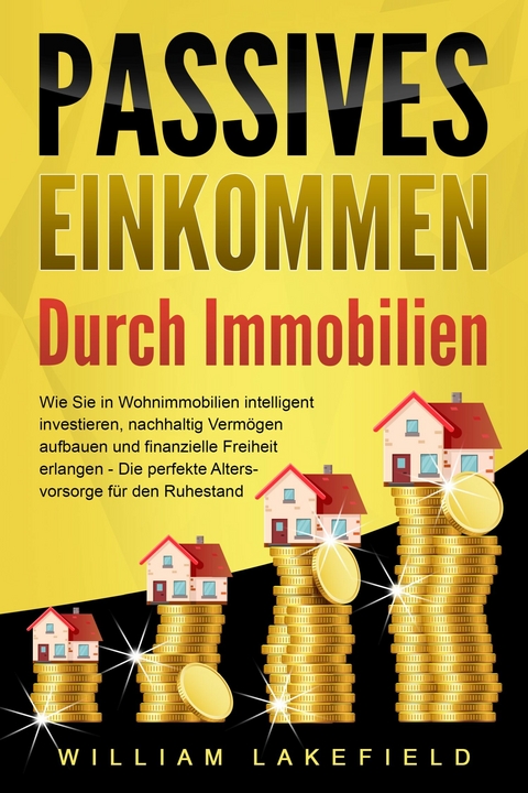 PASSIVES EINKOMMEN DURCH IMMOBILIEN: Wie Sie in Wohnimmobilien intelligent investieren, nachhaltig Verm&ouml;gen aufbauen und finanzielle Freiheit erlangen &ndash; Die perfekte Altersvorsorge f&uuml;r den Ruhestand - William Lakefield