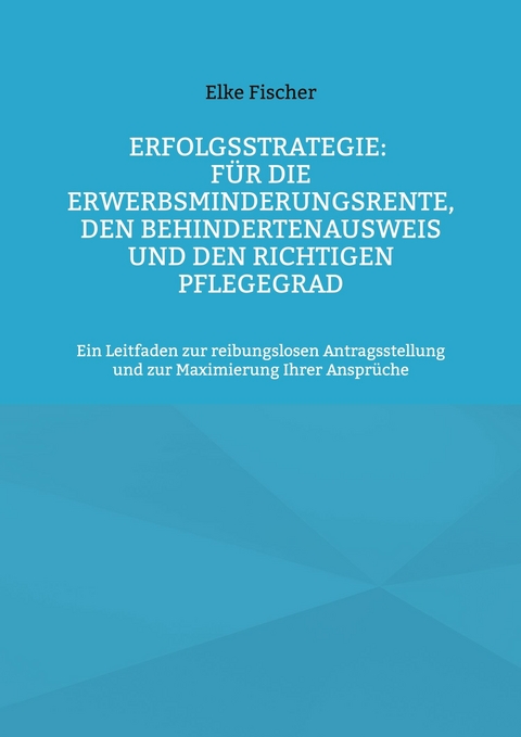 Erfolgsstrategie: F&uuml;r die Erwerbsminderungsrente, den Behindertenausweis und den richtigen Pflegegrad - Elke Fischer