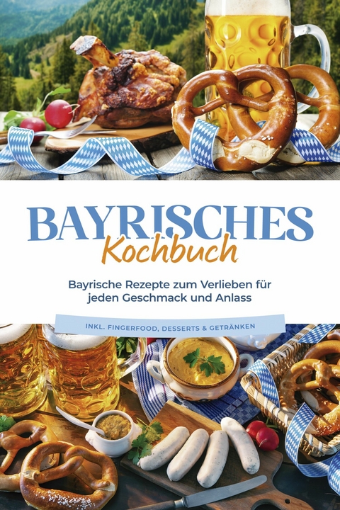 Bayrisches Kochbuch: Bayrische Rezepte zum Verlieben f&uuml;r jeden Geschmack und Anlass - inkl. Fingerfood, Desserts & Getr&auml;nken - Bernd Huber