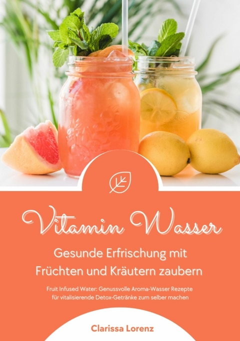 Vitamin Wasser: Gesunde Erfrischung mit Fr&uuml;chten und Kr&auml;utern zaubern (Fruit Infused Water: Genussvolle Aroma-Wasser Rezepte f&uuml;r vitalisierende Detox-Getr&auml;nke zum selber machen) - Clarissa Lorenz