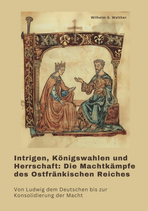 Intrigen, K&ouml;nigswahlen und Herrschaft:  Die Machtk&auml;mpfe des Ostfr&auml;nkischen Reiches - Wilhelm G. Walther
