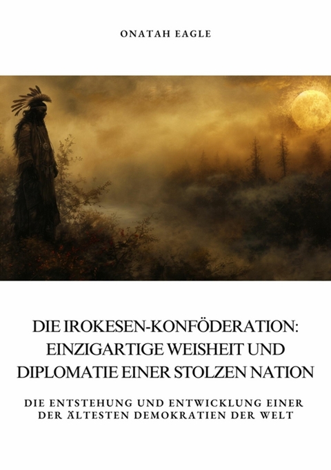 Die Irokesen-Konf&ouml;deration: Einzigartige Weisheit und Diplomatie  einer stolzen Nation - Onatah Eagle