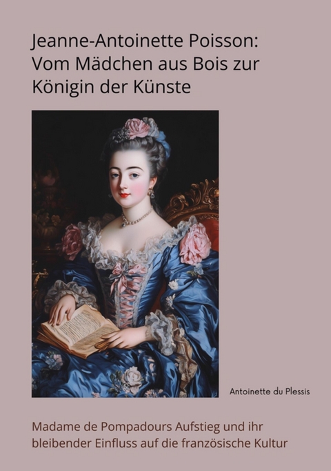 Jeanne-Antoinette Poisson: Vom M&auml;dchen aus Bois zur K&ouml;nigin der K&uuml;nste - Antoinette du Plessis