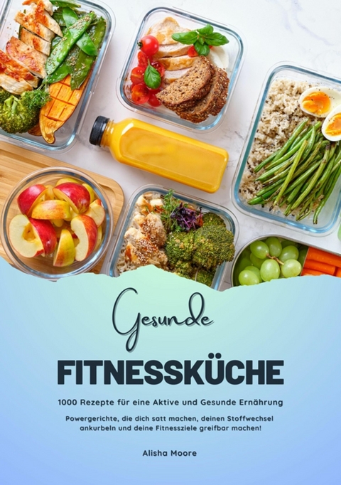 Gesunde Fitnessk&uuml;che: 1000 Rezepte f&uuml;r eine Aktive und Gesunde Ern&auml;hrung (Powergerichte, die dich satt machen, deinen Stoffwechsel ankurbeln und deine Fitnessziele greifbar machen!) - Alisha Moore