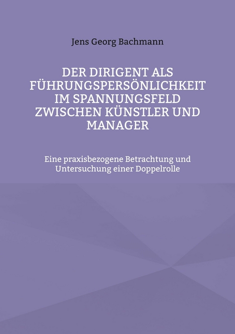 Der Dirigent als F&uuml;hrungspers&ouml;nlichkeit im Spannungsfeld zwischen K&uuml;nstler und Manager - Jens Georg Bachmann