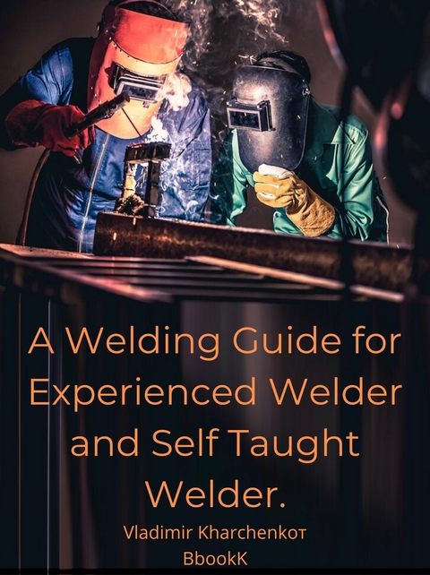 A Welding Guide for Experienced Welder and Self Taught Welder. - Vladimir Kharchenko