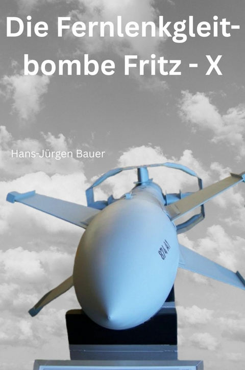 Die Fernlenkgleitbombe Fritz - X - Hans-J&uuml;rgen Bauer
