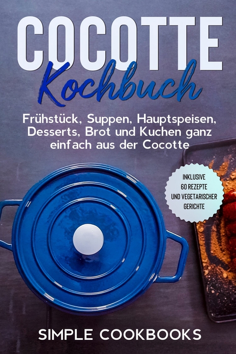 Cocotte Kochbuch: Fr&uuml;hst&uuml;ck, Suppen, Hauptspeisen, Desserts, Brot und Kuchen ganz einfach aus der Cocotte - Inklusive 60 Rezepte und vegetarischer Gerichte - Simple Cookbooks