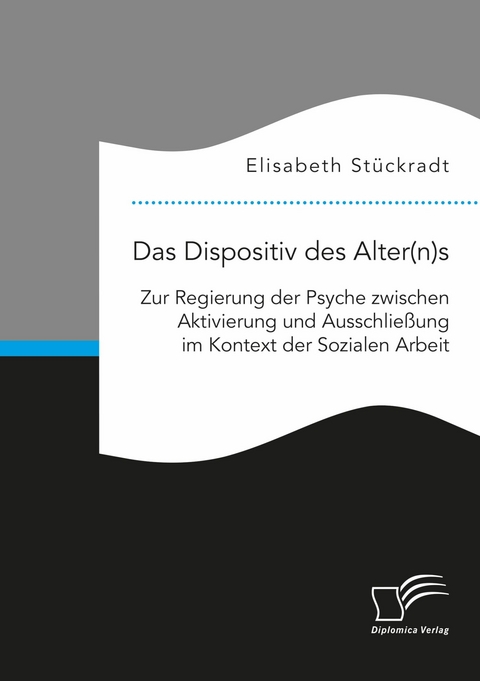 Das Dispositiv des Alter(n)s. Zur Regierung der Psyche zwischen Aktivierung und Ausschließung im Kontext der Sozialen Arbeit -  Elisabeth Stückradt