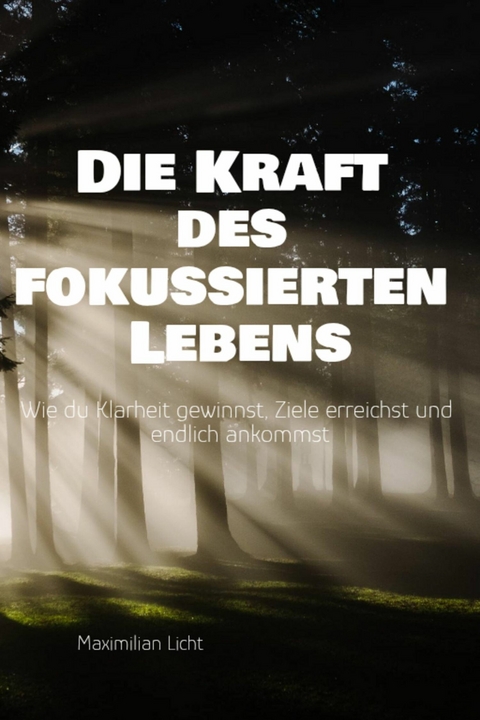Die Kraft des fokussierten Lebens Wie du Klarheit gewinnst, Ziele erreichst und endlich ankommst Ein Praxisbuch f&uuml;r alle, die mehr vom Wesentlichen wollen -  Maximilian Licht