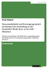 Museumsdidaktik und Zeitzeugengespr&auml;ch am Beispiel der Ausstellung in der DenkSt&auml;tte Wei&szlig;e Rose in der LMU M&uuml;nchen - Sonja Wagner