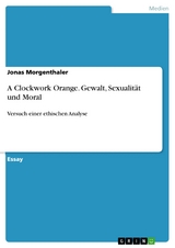 A Clockwork Orange. Gewalt, Sexualit&auml;t und Moral -  Jonas Morgenthaler
