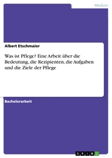 Was ist Pflege? Eine Arbeit &uuml;ber die Bedeutung, die Rezipienten, die Aufgaben und die Ziele der Pflege - Albert Etschmaier