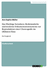 Das Fl&uuml;chtige bewahren. Herk&ouml;mmliche und moderne Dokumentationssysteme zur Reproduktion einer Choreografie im (B&uuml;hnen-)Tanz - Ann-Sophie M&uuml;ller