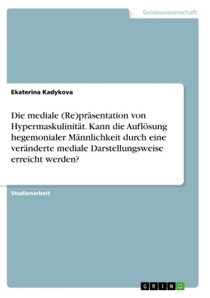 Die mediale (Re)pr&auml;sentation von Hypermaskulinit&auml;t. Kann die Aufl&ouml;sung hegemonialer M&auml;nnlichkeit durch eine ver&auml;nderte mediale Darstellungsweise erreicht werden? - Ekaterina Kadykova