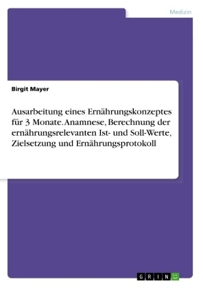 Ausarbeitung eines Ern&Atilde;&curren;hrungskonzeptes f&Atilde;&frac14;r 3 Monate. Anamnese, Berechnung der ern&Atilde;&curren;hrungsrelevanten Ist- und Soll-Werte, Zielsetzung und Ern&Atilde;&curren;hrungsprotokoll - Birgit Mayer