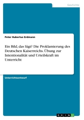 Ein Bild, das lÃ¼gt? Die Proklamierung des Deutschen Kaiserreichs. Ãbung zur IntentionalitÃ¤t und Urteilskraft im Unterricht - Peter Hubertus Erdmann