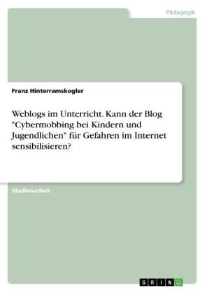 Weblogs im Unterricht. Kann der Blog "Cybermobbing bei Kindern und Jugendlichen" f&Atilde;&frac14;r Gefahren im Internet sensibilisieren? - Franz Hinterramskogler