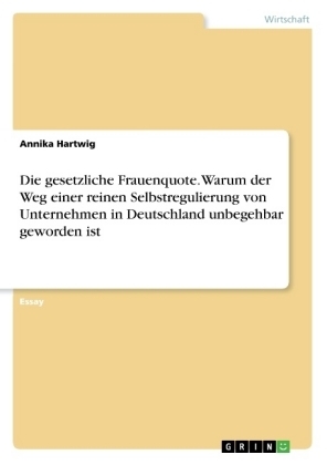 Die gesetzliche Frauenquote. Warum der Weg einer reinen Selbstregulierung von Unternehmen in Deutschland unbegehbar geworden ist - Annika Hartwig