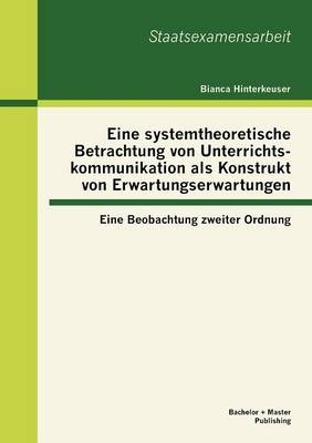 Eine systemtheoretische Betrachtung von Unterrichtskommunikation als Konstrukt von Erwartungserwartungen: Eine Beobachtung zweiter Ordnung - Bianca Hinterkeuser