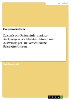Zukunft des Reisemittlermarktes. &Atilde;nderungen der Marktstrukturen und Auswirkungen auf verschiedene Reiseb&Atilde;&frac14;roformen - Franziska Matteis