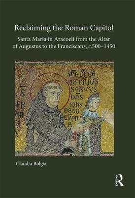 Reclaiming the Roman Capitol: Santa Maria in Aracoeli from the Altar of Augustus to the Franciscans, c. 500&ndash;1450 - Claudia Bolgia