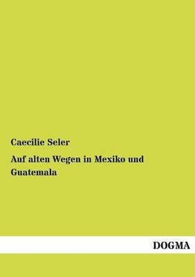 Auf alten Wegen in Mexiko und Guatemala - Caecilie Seler