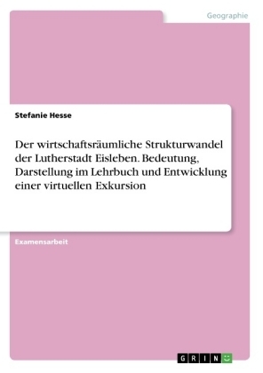 Der wirtschaftsrÃ¤umliche Strukturwandel der Lutherstadt Eisleben. Bedeutung, Darstellung im Lehrbuch und Entwicklung einer virtuellen Exkursion