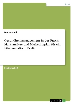 Gesundheitsmanagement in der Praxis. Marktanalyse und Marketingplan fÃ¼r ein Fitnessstudio in Berlin