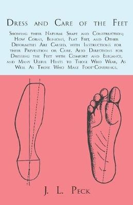 Dress and Care of the Feet; Showing Their Natural Shape and Construction; How Corns, Bunions, Flat Feet, and Other Deformities Are Caused - J L Peck