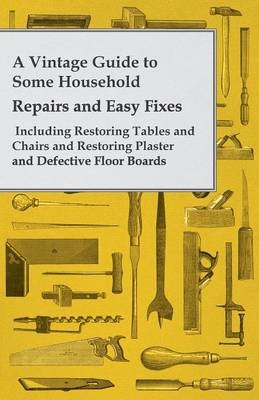 A Vintage Guide to Some Household Repairs and Easy Fixes- Including Restoring Tables and Chairs and Restoring Plaster and Defective Floor Boards -  Anon.