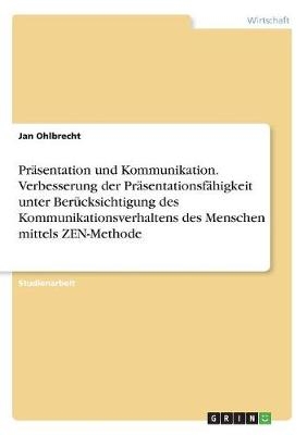 Pr&Atilde;&curren;sentation und Kommunikation. Verbesserung der Pr&Atilde;&curren;sentationsf&Atilde;&curren;higkeit unter Ber&Atilde;&frac14;cksichtigung des Kommunikationsverhaltens des Menschen mittels ZEN-Methode - Jan Ohlbrecht