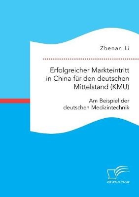 Erfolgreicher Markteintritt in China f&Atilde;&frac14;r den deutschen Mittelstand (KMU). Am Beispiel der deutschen Medizintechnik - Zhenan Li