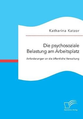 Die psychosoziale Belastung am Arbeitsplatz. Anforderungen an die Ã¶ffentliche Verwaltung - Katharina Katzor