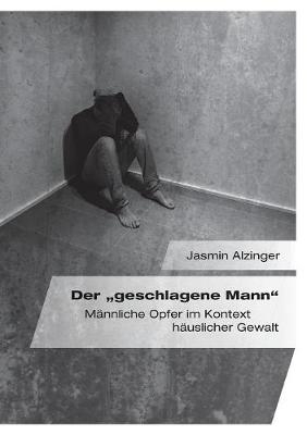 Der "geschlagene Mann". M&auml;nnliche Opfer im Kontext h&auml;uslicher Gewalt - Jasmin Alzinger