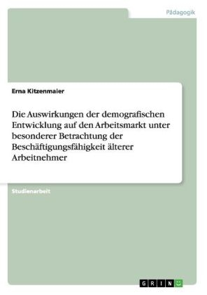 Die Auswirkungen der demografischen Entwicklung auf den Arbeitsmarkt unter besonderer Betrachtung der Besch&auml;ftigungsf&auml;higkeit &auml;lterer Arbeitnehmer - Erna Kitzenmaier