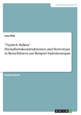 "Typisch Balkan". Fremdheitskonstruktionen und Stereotype in Reisef&uuml;hrern am Beispiel S&uuml;dosteuropas - Lisa Fink