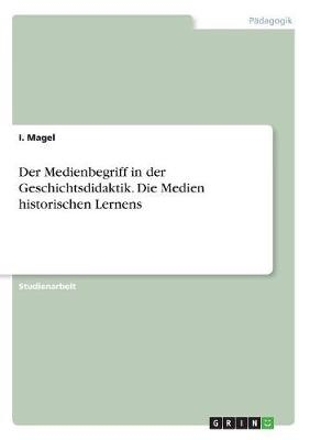 Der Medienbegriff in der Geschichtsdidaktik. Die Medien historischen Lernens - I. Magel