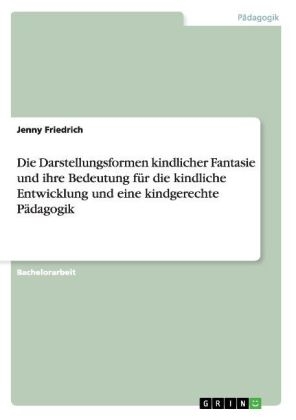 Die Darstellungsformen kindlicher Fantasie und ihre Bedeutung f&Atilde;&frac14;r die kindliche Entwicklung und eine kindgerechte P&Atilde;&curren;dagogik - Jenny Friedrich