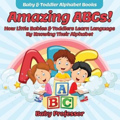 Amazing ABCs! How Little Babies & Toddlers Learn Language By Knowing Their Alphabet ABCs - Baby & Toddler Alphabet Books -  Baby Professor