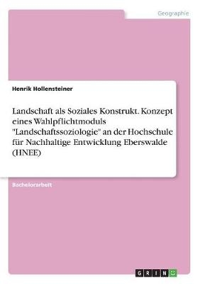 Landschaft als Soziales Konstrukt. Konzept eines Wahlpflichtmoduls "Landschaftssoziologie" an der Hochschule f&uuml;r Nachhaltige Entwicklung Eberswalde (HNEE) - Henrik Hollensteiner