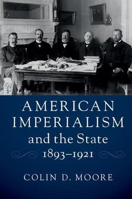 American Imperialism and the State, 1893&ndash;1921 - Colin D. Moore