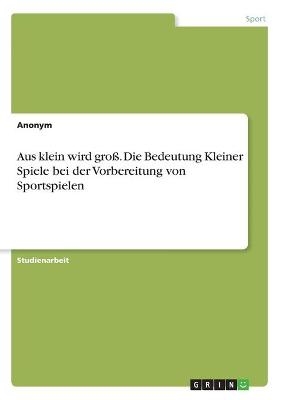 Aus klein wird gro&Atilde;. Die Bedeutung Kleiner Spiele bei der Vorbereitung von Sportspielen -  Anonymous