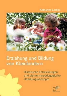 Erziehung und Bildung von Kleinkindern: Historische Entwicklungen und elementarp&auml;dagogische Handlungskonzepte - Katharina Lorber