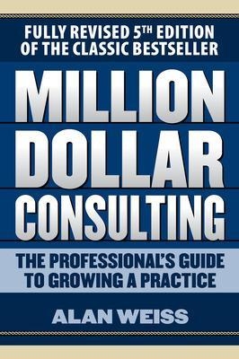 Million Dollar Consulting: The Professional's Guide to Growing a Practice, Fifth Edition - Alan Weiss