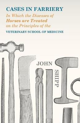 Cases in Farriery; In Which the Diseases of Horses are Treated on the Principles of the Veterinary School of Medicine - John Shipp