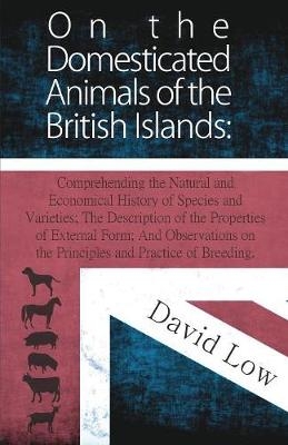 On the Domesticated Animals of the British Islands: Comprehending the Natural and Economical History of Species and Varieties; The Description of the Properties of External Form; And Observations on the Principles and Practice of Breeding.