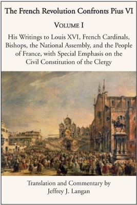 The French Revolution Confronts Pius VI &ndash; Volume 1: His Writings to Louis XVI, French Cardinals, Bishops, the National Assembly, and the People of - Jeffrey J. Langan