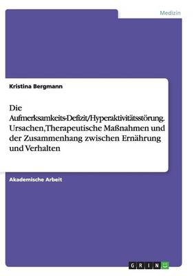 Die Aufmerksamkeits-Defizit/Hyperaktivit&Atilde;&curren;tsst&Atilde;&para;rung. Ursachen, Therapeutische Ma&Atilde;nahmen und der Zusammenhang zwischen Ern&Atilde;&curren;hrung und Verhalten - Kristina Bergmann