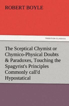 The Sceptical Chymist or Chymico-Physical Doubts & Paradoxes, Touching the Spagyrist's Principles Commonly call'd Hypostatical, As they are wont to be Propos'd and Defended by the Generality of Alchymists. Whereunto is præmis'd Part of another Discourse relating to the same Subject